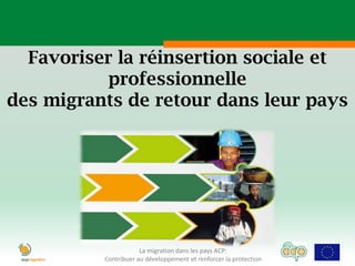 Favoriser la réinsertion sociale et
           professionnelle
des migrants de retour dans leur pays




                      La migration dans les pays ACP:
          Contribuer au développement et renforcer la protection
 