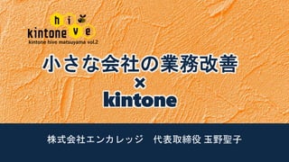 kintone hive matsuyama vol.2
株式会社エンカレッジ 代表取締役 玉野聖子
小さな会社の業務改善
×
kintone
 