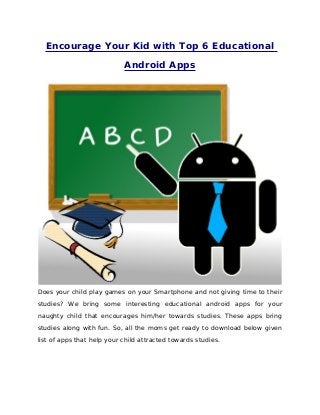 Encourage Your Kid with Top 6 Educational
Android Apps
Does your child play games on your Smartphone and not giving time to their
studies? We bring some interesting educational android apps for your
naughty child that encourages him/her towards studies. These apps bring
studies along with fun. So, all the moms get ready to download below given
list of apps that help your child attracted towards studies.
 