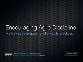 Encouraging Agile Discipline
Motivating developers to follow agile practices




     This work is released under the terms of the         Ashley Moran
     Creative Commons Attribution-Share Alike licence   PatchSpace Ltd
 