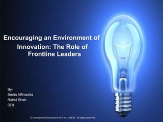 Encouraging an Environment of
    Innovation: The Role of
       Frontline Leaders




 By-
 Smita Affinwalla
 Rahul Shah
 DDI


       1                           © Development Dimensions Int’l, Inc., MMXII All rights reserved.
               © Development Dimensions Int’l, Inc., MMXII. All rights reserved.
 