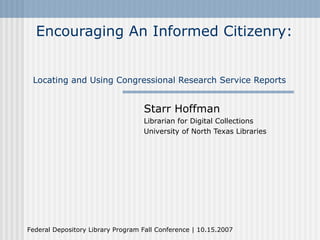Encouraging An Informed Citizenry:


 Locating and Using Congressional Research Service Reports


                                   Starr Hoffman
                                   Librarian for Digital Collections
                                   University of North Texas Libraries




Federal Depository Library Program Fall Conference | 10.15.2007
 