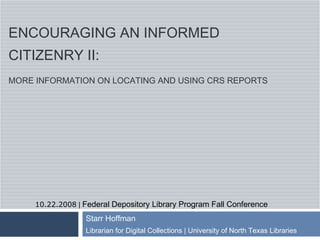 ENCOURAGING AN INFORMED
CITIZENRY II:
MORE INFORMATION ON LOCATING AND USING CRS REPORTS




     10.22.2008 | Federal Depository Library Program Fall Conference
                  Starr Hoffman
                  Librarian for Digital Collections | University of North Texas Libraries
 