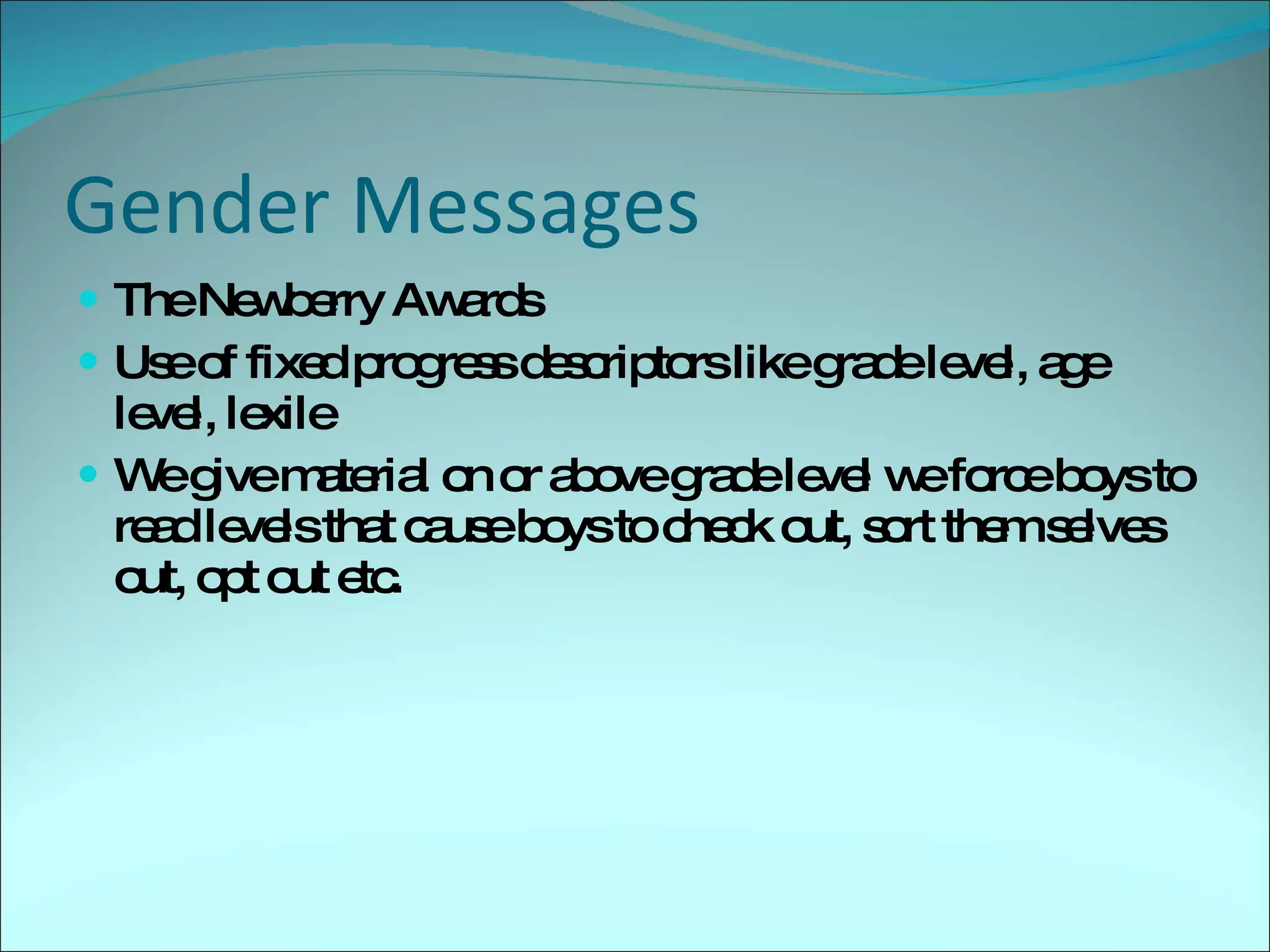 Gender Messages The Newberry Awards Use of fixed progress descriptors like grade level, age level, lexile  We give material on or above grade level we force boys to read levels that cause boys to check out, sort them selves out, opt out etc. 