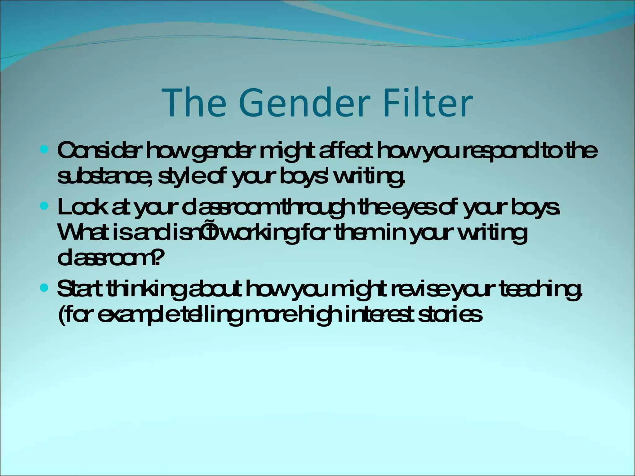 The Gender Filter Consider how gender might affect how you respond to the substance, style of your boys' writing. Look at your classroom through the eyes of your boys.  What is and isn’t working for them in your writing classroom? Start thinking about how you might revise your teaching.(for example telling more high interest stories 