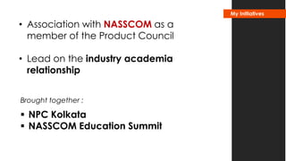 • Association with NASSCOM as a 
member of the Product Council 
• Lead on the industry academia 
relationship 
Brought together : 
 NPC Kolkata 
 NASSCOM Education Summit 
My Initiatives 
 