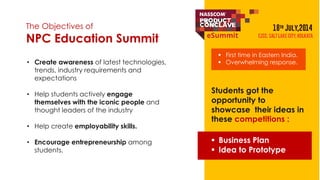 The Objectives of 
NPC Education Summit 
• Create awareness of latest technologies, 
trends, industry requirements and 
expectations 
• Help students actively engage 
themselves with the iconic people and 
thought leaders of the industry 
• Help create employability skills. 
• Encourage entrepreneurship among 
students. 
 First time in Eastern India. 
 Overwhelming response. 
Students got the 
opportunity to 
showcase their ideas in 
these competitions : 
 Business Plan 
 Idea to Prototype 
 