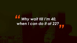 “ 
Why wait till I’m 40, 
when I can do it at 22? ” 
 