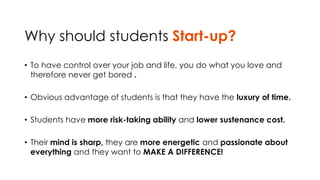 Why should students Start-up? 
• To have control over your job and life, you do what you love and 
therefore never get bored . 
• Obvious advantage of students is that they have the luxury of time. 
• Students have more risk-taking ability and lower sustenance cost. 
• Their mind is sharp, they are more energetic and passionate about 
everything and they want to MAKE A DIFFERENCE! 
 