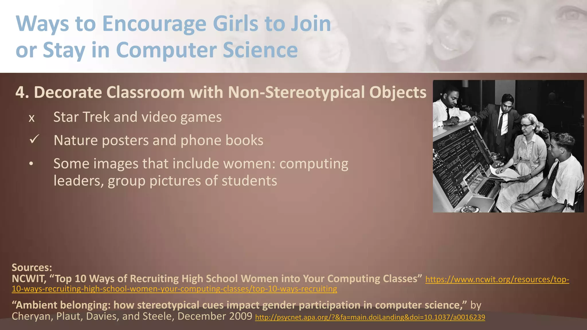 Ways to Encourage Girls to Join
or Stay in Computer Science
4. Decorate Classroom with Non-Stereotypical Objects
Star Trek and video games
 Nature posters and phone books
• Some images that include women: computing
leaders, group pictures of students
x

Sources:
NCWIT, “Top 10 Ways of Recruiting High School Women into Your Computing Classes” https://www.ncwit.org/resources/top10-ways-recruiting-high-school-women-your-computing-classes/top-10-ways-recruiting

“Ambient belonging: how stereotypical cues impact gender participation in computer science,” by
Cheryan, Plaut, Davies, and Steele, December 2009 http://psycnet.apa.org/?&fa=main.doiLanding&doi=10.1037/a0016239

 