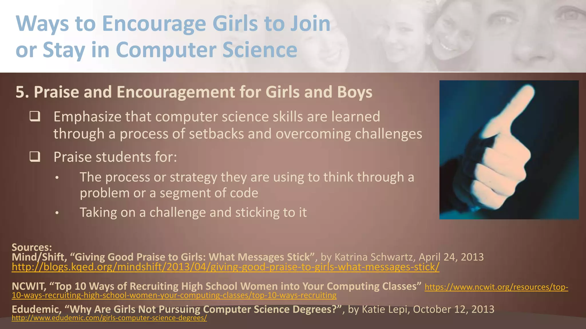 Ways to Encourage Girls to Join
or Stay in Computer Science
5. Praise and Encouragement for Girls and Boys
 Emphasize that computer science skills are learned

through a process of setbacks and overcoming challenges
 Praise students for:
•
•

The process or strategy they are using to think through a
problem or a segment of code
Taking on a challenge and sticking to it

Sources:
Mind/Shift, “Giving Good Praise to Girls: What Messages Stick”, by Katrina Schwartz, April 24, 2013
http://blogs.kqed.org/mindshift/2013/04/giving-good-praise-to-girls-what-messages-stick/
NCWIT, “Top 10 Ways of Recruiting High School Women into Your Computing Classes” https://www.ncwit.org/resources/top10-ways-recruiting-high-school-women-your-computing-classes/top-10-ways-recruiting

Edudemic, “Why Are Girls Not Pursuing Computer Science Degrees?”, by Katie Lepi, October 12, 2013
http://www.edudemic.com/girls-computer-science-degrees/

 