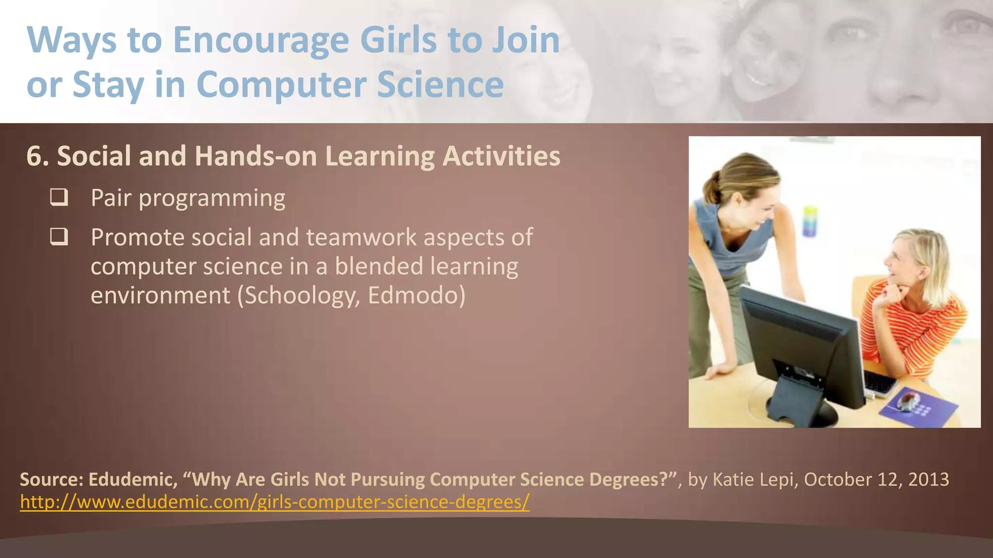 Ways to Encourage Girls to Join
or Stay in Computer Science
6. Social and Hands-on Learning Activities
 Pair programming
 Promote social and teamwork aspects of

computer science in a blended learning
environment (Schoology, Edmodo)

Source: Edudemic, “Why Are Girls Not Pursuing Computer Science Degrees?”, by Katie Lepi, October 12, 2013
http://www.edudemic.com/girls-computer-science-degrees/

 