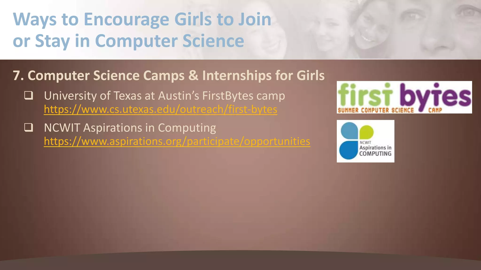 Ways to Encourage Girls to Join
or Stay in Computer Science
7. Computer Science Camps & Internships for Girls
 University of Texas at Austin’s FirstBytes camp
https://www.cs.utexas.edu/outreach/first-bytes
 NCWIT Aspirations in Computing
https://www.aspirations.org/participate/opportunities

 