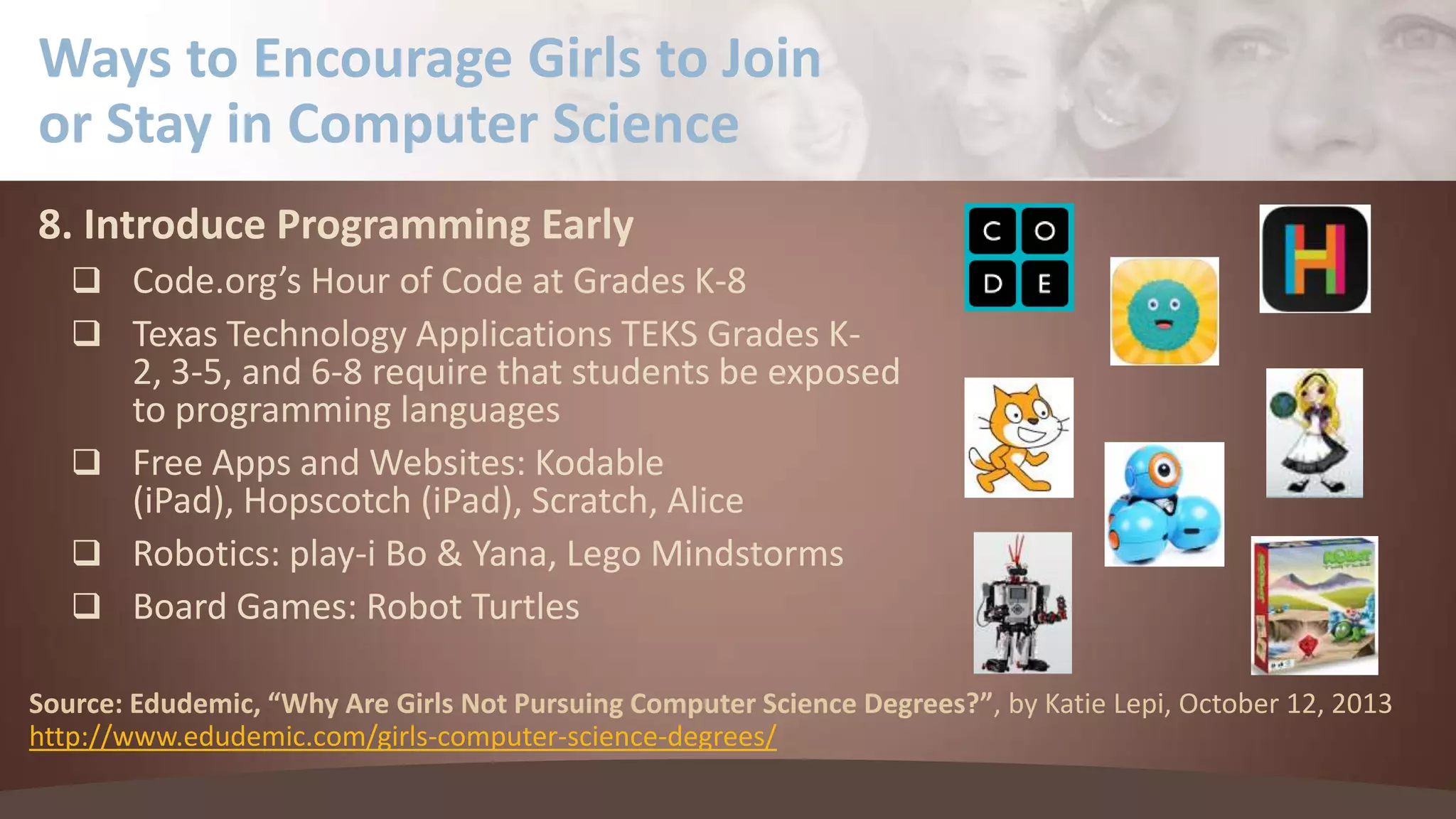 Ways to Encourage Girls to Join
or Stay in Computer Science
8. Introduce Programming Early
 Code.org’s Hour of Code at Grades K-8
 Texas Technology Applications TEKS Grades K-

2, 3-5, and 6-8 require that students be exposed
to programming languages
 Free Apps and Websites: Kodable
(iPad), Hopscotch (iPad), Scratch, Alice
 Robotics: play-i Bo & Yana, Lego Mindstorms
 Board Games: Robot Turtles
Source: Edudemic, “Why Are Girls Not Pursuing Computer Science Degrees?”, by Katie Lepi, October 12, 2013
http://www.edudemic.com/girls-computer-science-degrees/

 