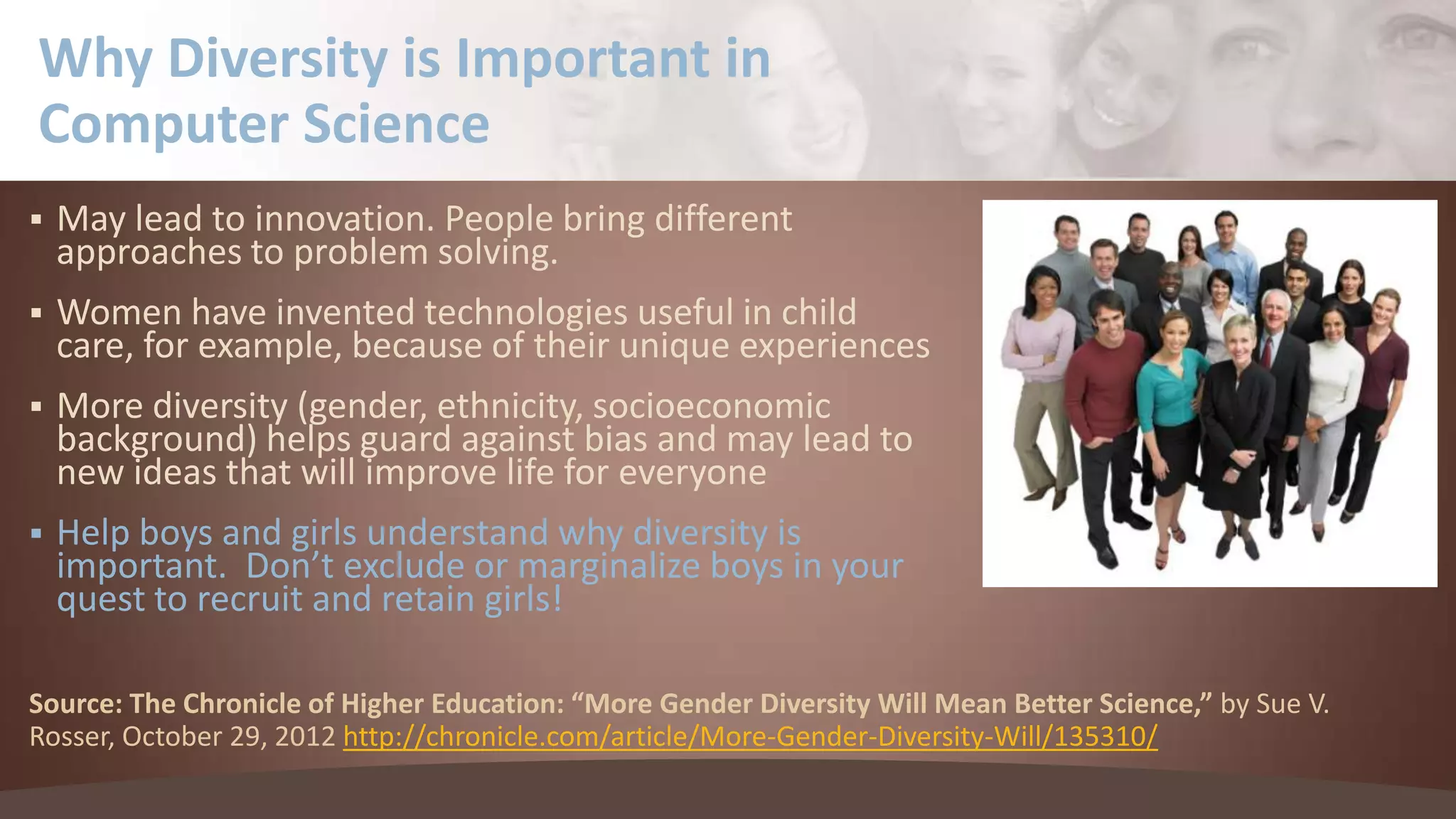 Why Diversity is Important in
Computer Science


May lead to innovation. People bring different
approaches to problem solving.



Women have invented technologies useful in child
care, for example, because of their unique experiences



More diversity (gender, ethnicity, socioeconomic
background) helps guard against bias and may lead to
new ideas that will improve life for everyone



Help boys and girls understand why diversity is
important. Don’t exclude or marginalize boys in your
quest to recruit and retain girls!

Source: The Chronicle of Higher Education: “More Gender Diversity Will Mean Better Science,” by Sue V.
Rosser, October 29, 2012 http://chronicle.com/article/More-Gender-Diversity-Will/135310/

 