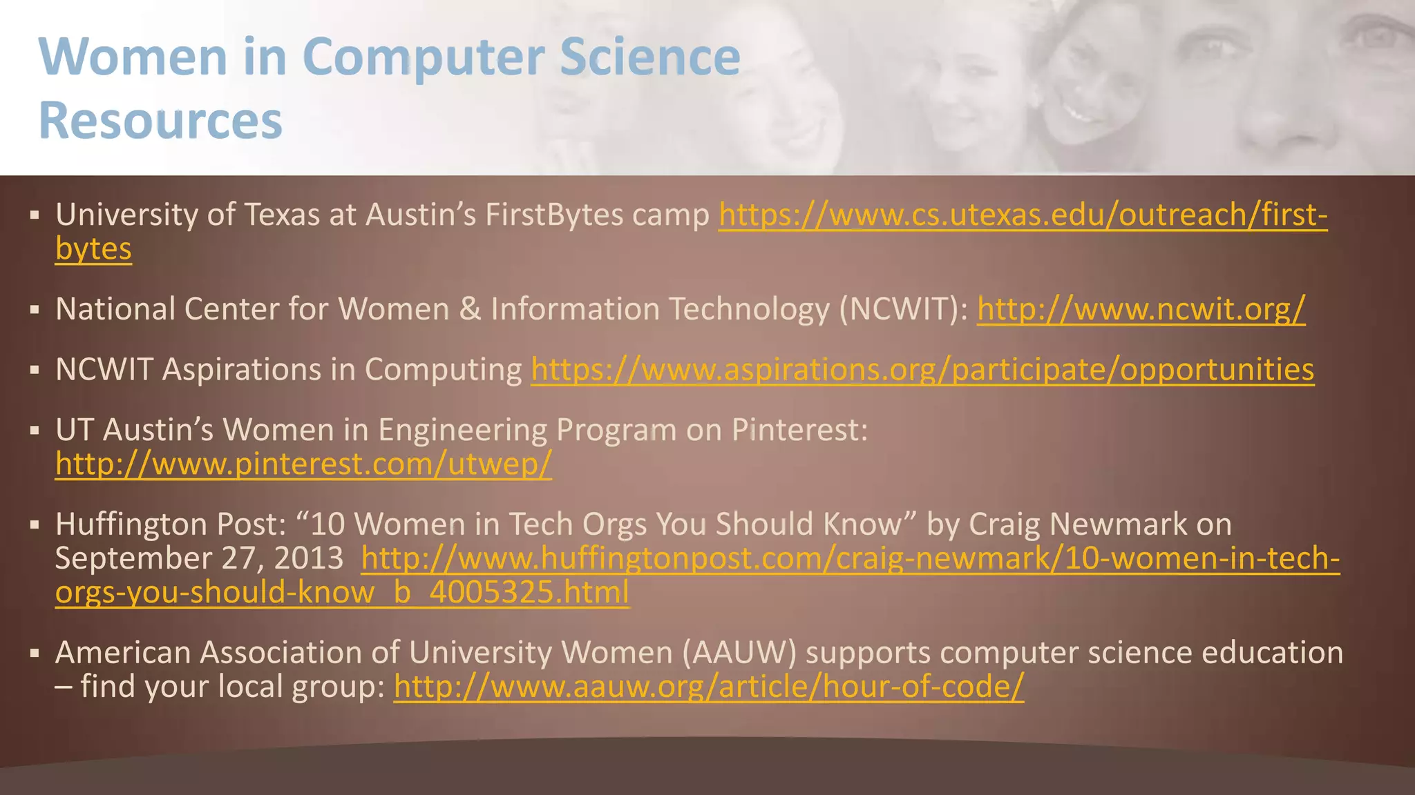 Women in Computer Science
Resources


University of Texas at Austin’s FirstBytes camp https://www.cs.utexas.edu/outreach/firstbytes



National Center for Women & Information Technology (NCWIT): http://www.ncwit.org/



NCWIT Aspirations in Computing https://www.aspirations.org/participate/opportunities



UT Austin’s Women in Engineering Program on Pinterest:
http://www.pinterest.com/utwep/



Huffington Post: “10 Women in Tech Orgs You Should Know” by Craig Newmark on
September 27, 2013 http://www.huffingtonpost.com/craig-newmark/10-women-in-techorgs-you-should-know_b_4005325.html



American Association of University Women (AAUW) supports computer science education
– find your local group: http://www.aauw.org/article/hour-of-code/

 