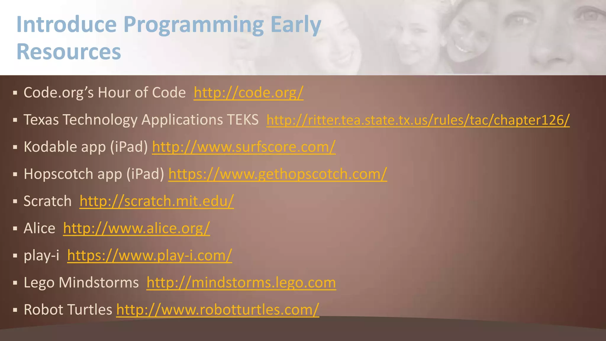 Introduce Programming Early
Resources


Code.org’s Hour of Code http://code.org/



Texas Technology Applications TEKS http://ritter.tea.state.tx.us/rules/tac/chapter126/



Kodable app (iPad) http://www.surfscore.com/



Hopscotch app (iPad) https://www.gethopscotch.com/



Scratch http://scratch.mit.edu/



Alice http://www.alice.org/



play-i https://www.play-i.com/



Lego Mindstorms http://mindstorms.lego.com



Robot Turtles http://www.robotturtles.com/

 