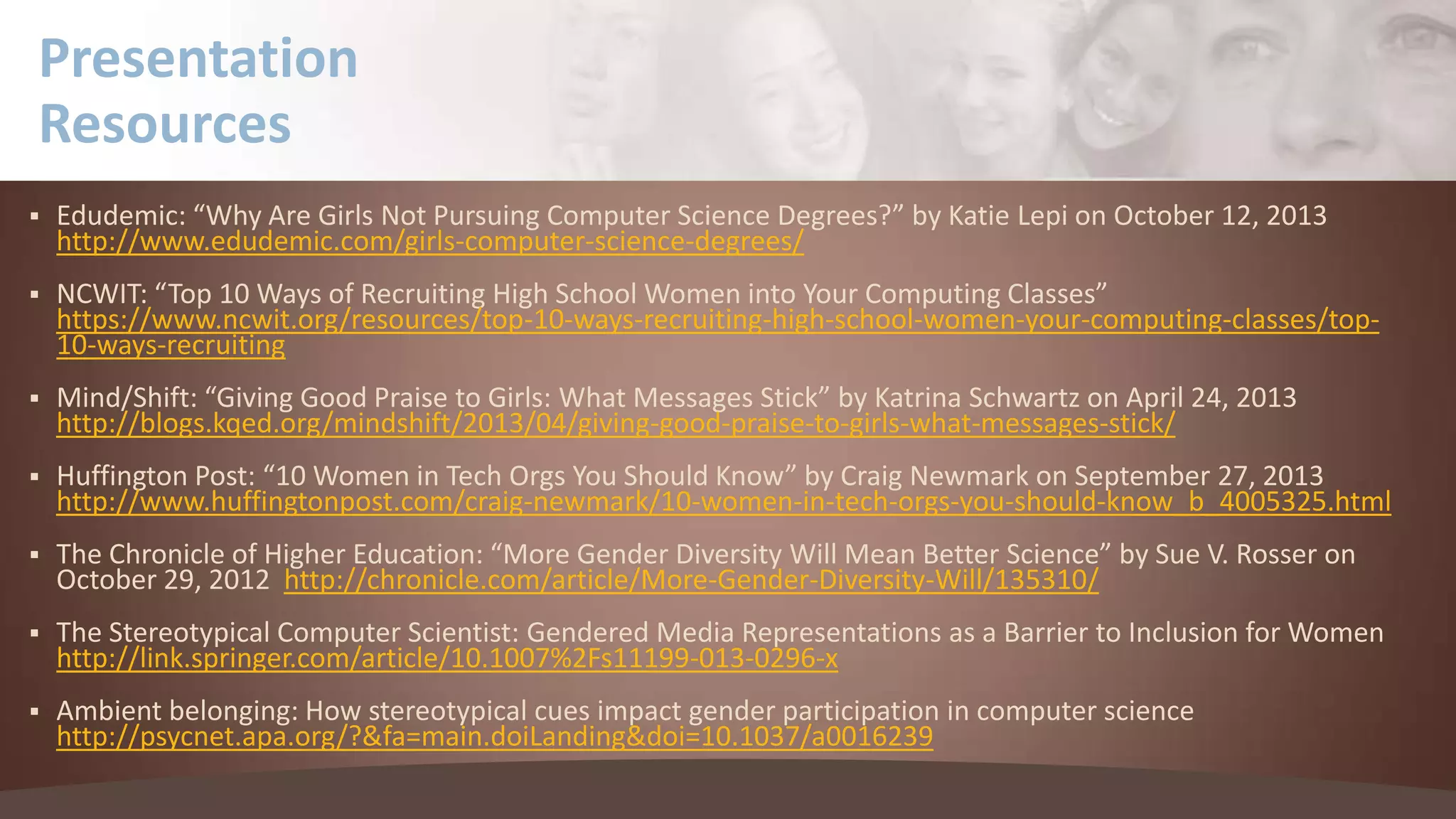 Presentation
Resources


Edudemic: “Why Are Girls Not Pursuing Computer Science Degrees?” by Katie Lepi on October 12, 2013
http://www.edudemic.com/girls-computer-science-degrees/



NCWIT: “Top 10 Ways of Recruiting High School Women into Your Computing Classes”
https://www.ncwit.org/resources/top-10-ways-recruiting-high-school-women-your-computing-classes/top10-ways-recruiting



Mind/Shift: “Giving Good Praise to Girls: What Messages Stick” by Katrina Schwartz on April 24, 2013
http://blogs.kqed.org/mindshift/2013/04/giving-good-praise-to-girls-what-messages-stick/



Huffington Post: “10 Women in Tech Orgs You Should Know” by Craig Newmark on September 27, 2013
http://www.huffingtonpost.com/craig-newmark/10-women-in-tech-orgs-you-should-know_b_4005325.html



The Chronicle of Higher Education: “More Gender Diversity Will Mean Better Science” by Sue V. Rosser on
October 29, 2012 http://chronicle.com/article/More-Gender-Diversity-Will/135310/



The Stereotypical Computer Scientist: Gendered Media Representations as a Barrier to Inclusion for Women
http://link.springer.com/article/10.1007%2Fs11199-013-0296-x



Ambient belonging: How stereotypical cues impact gender participation in computer science
http://psycnet.apa.org/?&fa=main.doiLanding&doi=10.1037/a0016239

 