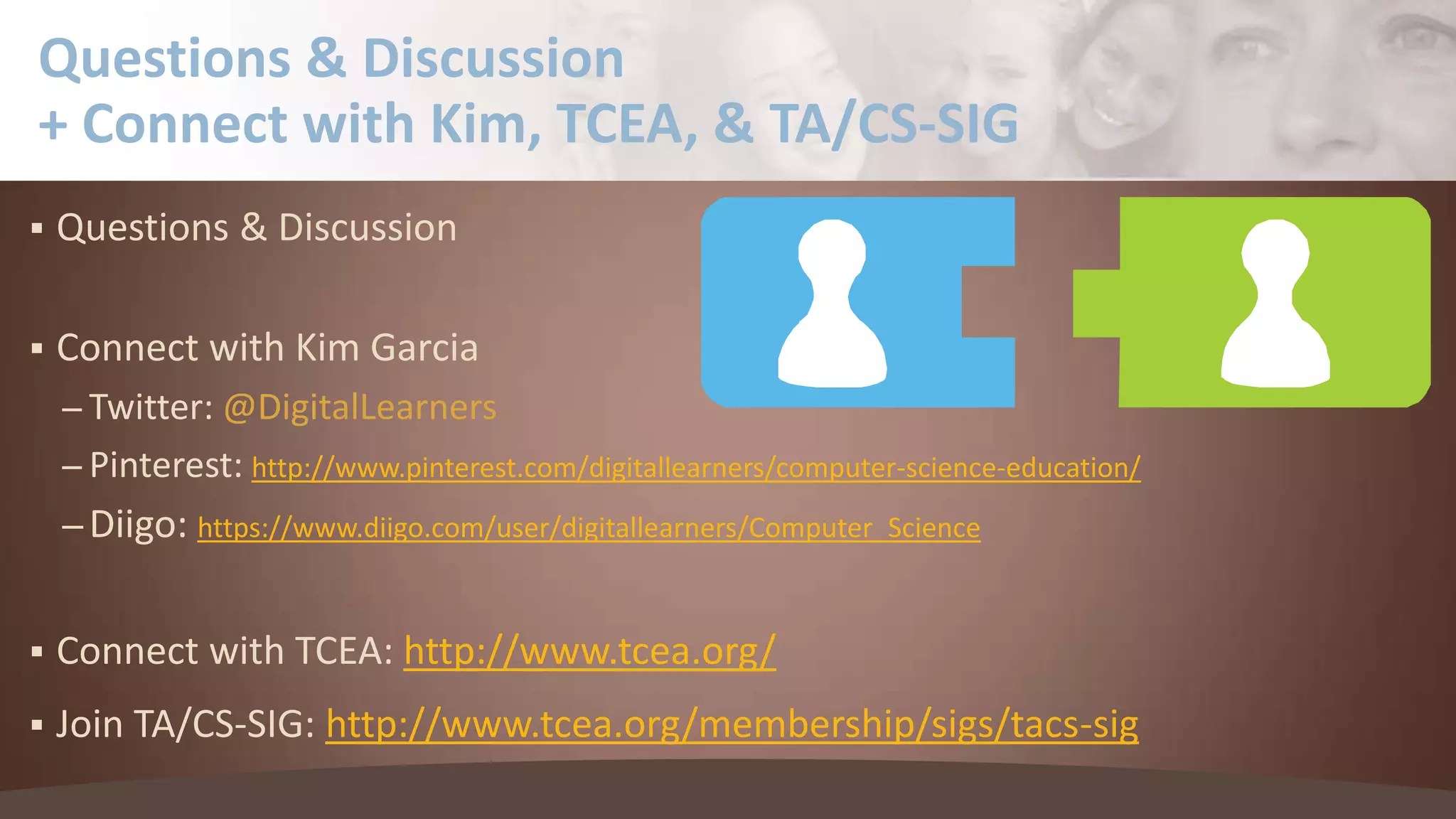 Questions & Discussion
+ Connect with Kim, TCEA, & TA/CS-SIG


Questions & Discussion



Connect with Kim Garcia
– Twitter: @DigitalLearners

– Pinterest: http://www.pinterest.com/digitallearners/computer-science-education/

– Diigo: https://www.diigo.com/user/digitallearners/Computer_Science


Connect with TCEA: http://www.tcea.org/



Join TA/CS-SIG: http://www.tcea.org/membership/sigs/tacs-sig

 