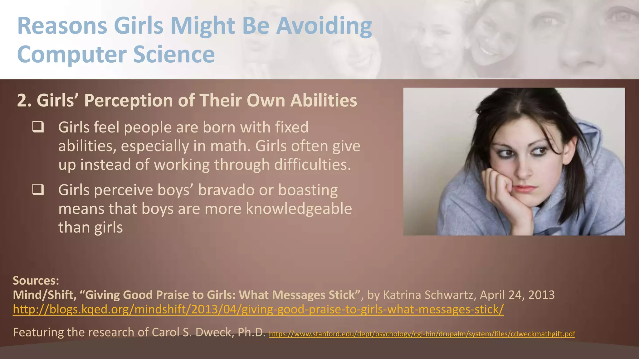 Reasons Girls Might Be Avoiding
Computer Science
2. Girls’ Perception of Their Own Abilities
 Girls feel people are born with fixed

abilities, especially in math. Girls often give
up instead of working through difficulties.
 Girls perceive boys’ bravado or boasting
means that boys are more knowledgeable
than girls
Sources:
Mind/Shift, “Giving Good Praise to Girls: What Messages Stick”, by Katrina Schwartz, April 24, 2013
http://blogs.kqed.org/mindshift/2013/04/giving-good-praise-to-girls-what-messages-stick/
Featuring the research of Carol S. Dweck, Ph.D. https://www.stanford.edu/dept/psychology/cgi-bin/drupalm/system/files/cdweckmathgift.pdf

 