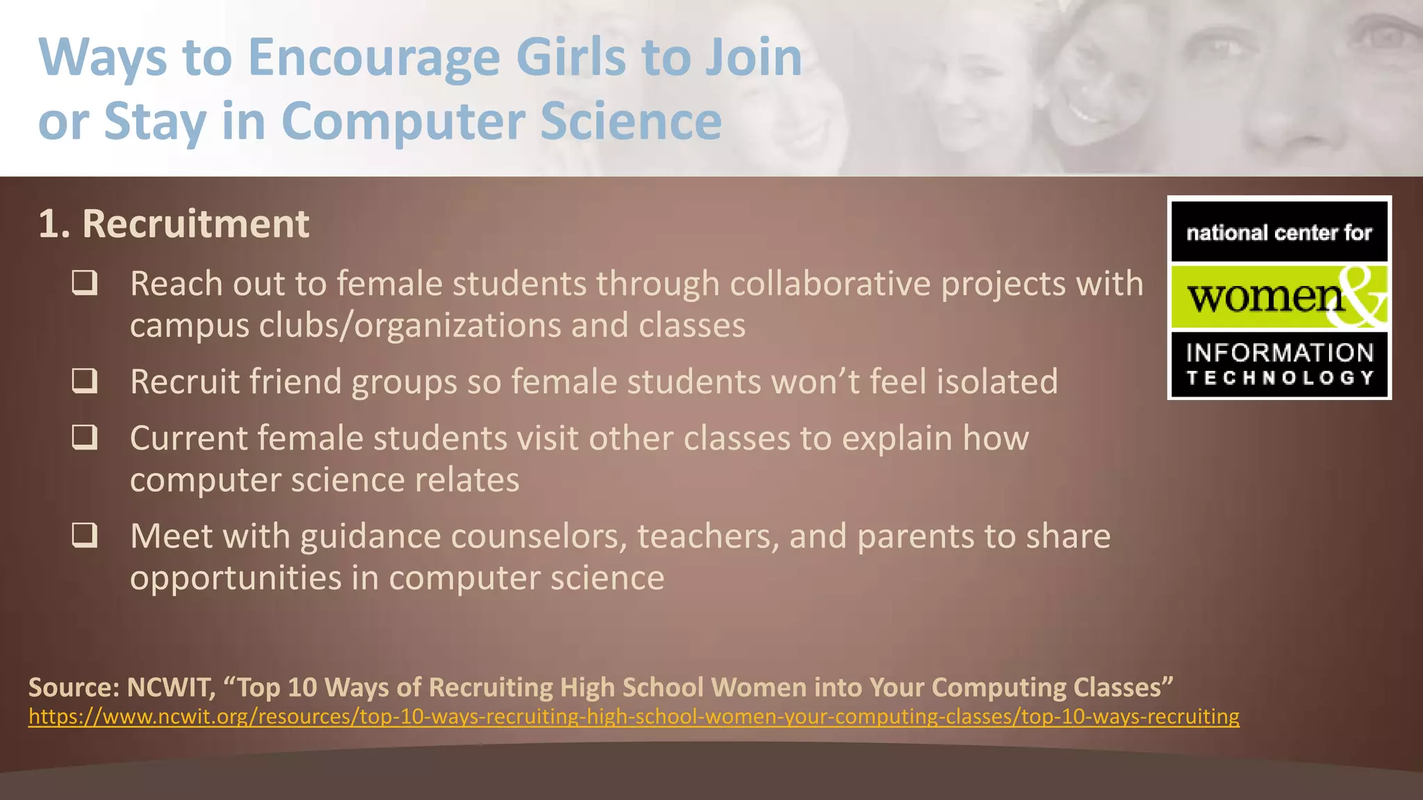 Ways to Encourage Girls to Join
or Stay in Computer Science
1. Recruitment
 Reach out to female students through collaborative projects with

campus clubs/organizations and classes
 Recruit friend groups so female students won’t feel isolated
 Current female students visit other classes to explain how
computer science relates
 Meet with guidance counselors, teachers, and parents to share
opportunities in computer science
Source: NCWIT, “Top 10 Ways of Recruiting High School Women into Your Computing Classes”
https://www.ncwit.org/resources/top-10-ways-recruiting-high-school-women-your-computing-classes/top-10-ways-recruiting

 