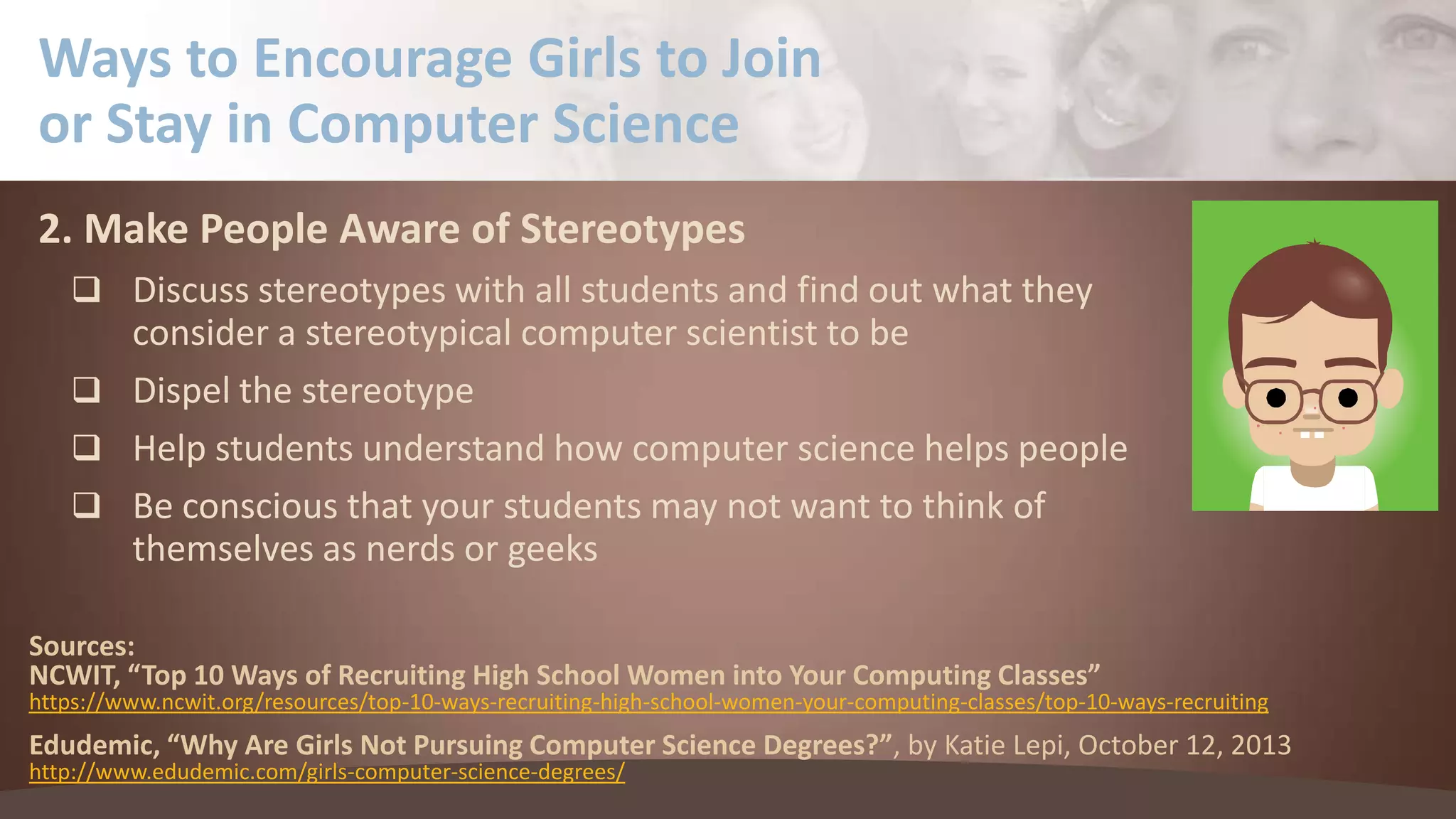 Ways to Encourage Girls to Join
or Stay in Computer Science
2. Make People Aware of Stereotypes
 Discuss stereotypes with all students and find out what they

consider a stereotypical computer scientist to be
 Dispel the stereotype
 Help students understand how computer science helps people
 Be conscious that your students may not want to think of
themselves as nerds or geeks
Sources:
NCWIT, “Top 10 Ways of Recruiting High School Women into Your Computing Classes”

https://www.ncwit.org/resources/top-10-ways-recruiting-high-school-women-your-computing-classes/top-10-ways-recruiting

Edudemic, “Why Are Girls Not Pursuing Computer Science Degrees?”, by Katie Lepi, October 12, 2013
http://www.edudemic.com/girls-computer-science-degrees/

 