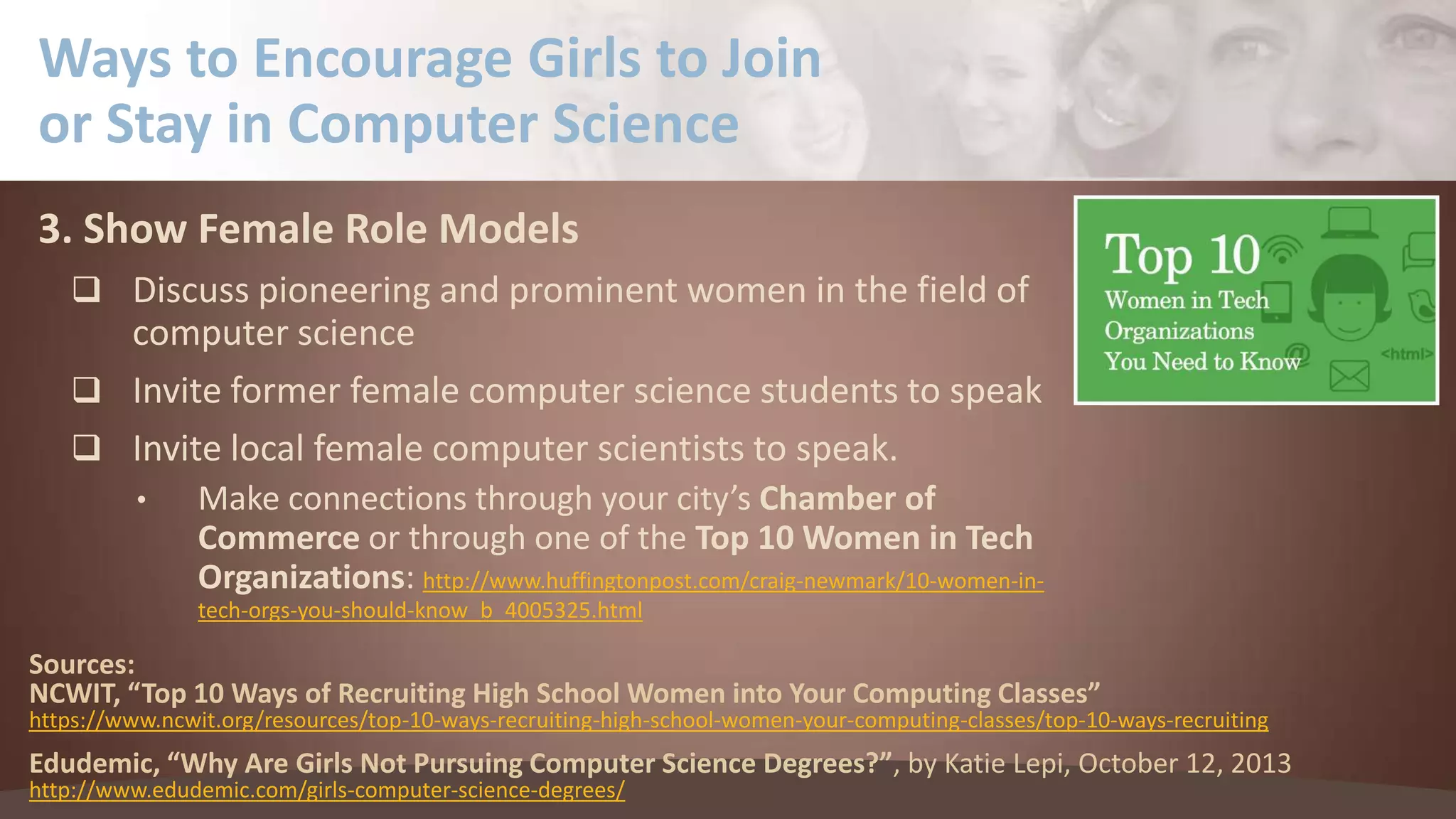 Ways to Encourage Girls to Join
or Stay in Computer Science
3. Show Female Role Models
 Discuss pioneering and prominent women in the field of

computer science
 Invite former female computer science students to speak
 Invite local female computer scientists to speak.
•

Make connections through your city’s Chamber of
Commerce or through one of the Top 10 Women in Tech
Organizations: http://www.huffingtonpost.com/craig-newmark/10-women-intech-orgs-you-should-know_b_4005325.html

Sources:
NCWIT, “Top 10 Ways of Recruiting High School Women into Your Computing Classes”

https://www.ncwit.org/resources/top-10-ways-recruiting-high-school-women-your-computing-classes/top-10-ways-recruiting

Edudemic, “Why Are Girls Not Pursuing Computer Science Degrees?”, by Katie Lepi, October 12, 2013
http://www.edudemic.com/girls-computer-science-degrees/

 