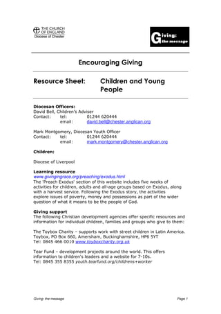 Encouraging Giving

Resource Sheet:                  Children and Young
                                 People

Diocesan Officers:
David Bell, Children’s Adviser
Contact:     tel:          01244 620444
             email:        david.bell@chester.anglican.org

Mark Montgomery, Diocesan Youth Officer
Contact:   tel:        01244 620444
           email:      mark.montgomery@chester.anglican.org

Children:

Diocese of Liverpool

Learning resource
www.givingingrace.org/preaching/exodus.html
The 'Preach Exodus' section of this website includes five weeks of
activities for children, adults and all-age groups based on Exodus, along
with a harvest service. Following the Exodus story, the activities
explore issues of poverty, money and possessions as part of the wider
question of what it means to be the people of God.

Giving support
The following Christian development agencies offer specific resources and
information for individual children, families and groups who give to them:

The Toybox Charity – supports work with street children in Latin America.
Toybox, PO Box 660, Amersham, Buckinghamshire, HP6 5YT
Tel: 0845 466 0010 www.toyboxcharity.org.uk

Tear Fund – development projects around the world. This offers
information to children's leaders and a website for 7-10s.
Tel: 0845 355 8355 youth.tearfund.org/childrens+worker




Giving: the message                                                   Page 1
 
