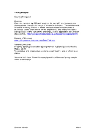 Young People:

Church of England

Episodes
Episodes contains six different sessions for use with youth groups and
young people to explore a range of stewardship issues. The sessions use
an active learning process – where having successfully completed a
challenge, teams then reflect on the experience, and finally consider a
Bible passage in the light of the challenge, and its application to Christian
stewardship. http://www.parishresources.org.uk/Issues/young people.htm

Diocese of Liverpool
www.givingingrace.org/preaching/TeenTalk.html

Vibrant Spirituality
by Jenny Baker; published by Spring Harvest Publishing and Authentic
Media, £6.99
Ten creative and imaginative sessions on spirituality, one of which is on
giving.

See attached sheet Ideas for engaging with children and young people
about stewardship




Giving: the message                                                      Page 2
 