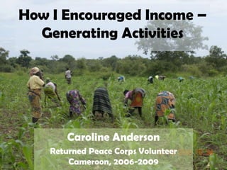How I Encouraged Income – Generating Activities Caroline Anderson Returned Peace Corps Volunteer Cameroon, 2006-2009 