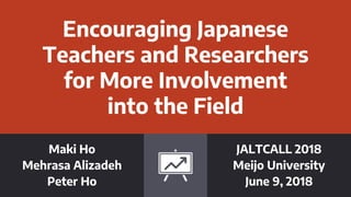 Encouraging Japanese
Teachers and Researchers
for More Involvement
into the Field
Maki Ho
Mehrasa Alizadeh
Peter Ho
JALTCALL 2018
Meijo University
June 9, 2018
 
