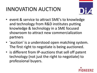 INNOVATION AUCTION
• event & service to attract SME's to knowledge
and technology from R&D institutes putting
knowledge & technology in a SME focused
showroom to attract new commercialization
partners
• 'auction' is a understood open matching system.
The first right to negotiate is being auctioned.
• is different from IP-auctions that sell off patent
technology (not just the right to negotiate) to
professional buyers.
 