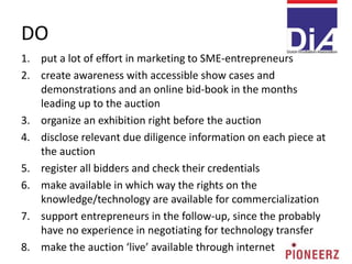 DO
1. put a lot of effort in marketing to SME-entrepreneurs
2. create awareness with accessible show cases and
demonstrations and an online bid-book in the months
leading up to the auction
3. organize an exhibition right before the auction
4. disclose relevant due diligence information on each piece at
the auction
5. register all bidders and check their credentials
6. make available in which way the rights on the
knowledge/technology are available for commercialization
7. support entrepreneurs in the follow-up, since the probably
have no experience in negotiating for technology transfer
8. make the auction ‘live’ available through internet
 
