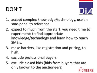 DON’T
1. accept complex knowledge/technology, use an
sme-panel to reference
2. expect to much from the start, you need time to
experiment: to find appropriate
knowledge/technology and learn how to reach
SME's.
3. make barriers, like registration and pricing, to
high.
4. exclude professional buyers
5. exclude closed bids (bids from buyers that are
only known to the auctioneers)
 