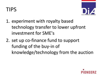 TIPS
1. experiment with royalty based
technology transfer to lower upfront
investment for SME's
2. set up co-finance fund to support
funding of the buy-in of
knowledge/technology from the auction
 