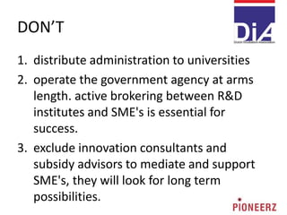 DON’T
1. distribute administration to universities
2. operate the government agency at arms
length. active brokering between R&D
institutes and SME's is essential for
success.
3. exclude innovation consultants and
subsidy advisors to mediate and support
SME's, they will look for long term
possibilities.
 
