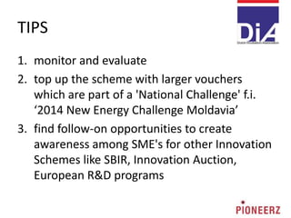 TIPS
1. monitor and evaluate
2. top up the scheme with larger vouchers
which are part of a 'National Challenge' f.i.
‘2014 New Energy Challenge Moldavia’
3. find follow-on opportunities to create
awareness among SME's for other Innovation
Schemes like SBIR, Innovation Auction,
European R&D programs
 