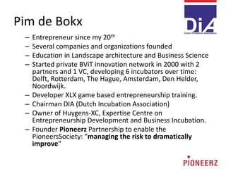 Pim de Bokx
2
– Entrepreneur since my 20th
– Several companies and organizations founded
– Education in Landscape architecture and Business Science
– Started private BViT innovation network in 2000 with 2
partners and 1 VC, developing 6 incubators over time:
Delft, Rotterdam, The Hague, Amsterdam, Den Helder,
Noordwijk.
– Developer XLX game based entrepreneurship training.
– Chairman DIA (Dutch Incubation Association)
– Owner of Huygens-XC, Expertise Centre on
Entrepreneurship Development and Business Incubation.
– Founder Pioneerz Partnership to enable the
PioneersSociety: “managing the risk to dramatically
improve”
 