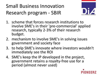 Small Business Innovation
Research program - SBIR
1. scheme that forces research institutions to
involve SME's in their 'pre-commercial' applied
research, typically 2-3% of their research
budget.
2. mechanism to involve SME's in solving issues
government and society face
3. to help SME's innovate where investors wouldn't
immediately see the ROI
4. SME's keep the IP developed in the project,
government retains a royalty-free use for a
period (almost never used)
 