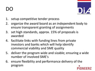 DO
1. setup competitive tender process
2. organize the award board as an independent body to
ensure transparent granting of assignments
3. set high standards, approx. 15% of proposals is
awarded
4. facilitate links with funding lines from private
investors and banks which will help identify
commercial viability and SME quality
5. deliver the program wide and sizable; ensuring a wide
number of involved SME's
6. ensure flexibility and performance delivery of the
program
 