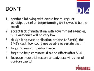 DON’T
1. condone lobbying with award board; regular
participation of underperforming SME's would be the
result
2. accept lack of motivation with government agencies,
SBIR outcomes will be very low
3. design long cycle application process (> 6 mth), the
SME's cash flow could not be able to sustain that.
4. forget to monitor performance
5. forget to help commercialization efforts after SBIR
6. focus on industrial sectors already receiving a lot of
venture capital
 