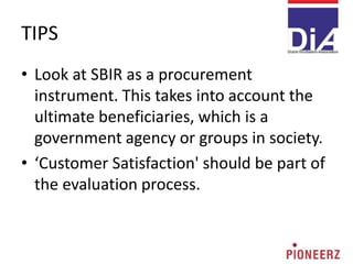 TIPS
• Look at SBIR as a procurement
instrument. This takes into account the
ultimate beneficiaries, which is a
government agency or groups in society.
• ‘Customer Satisfaction' should be part of
the evaluation process.
 