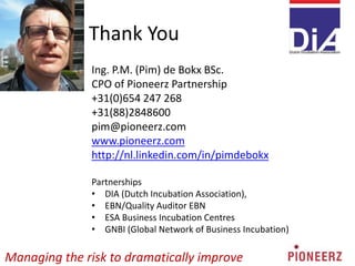 Thank You
Ing. P.M. (Pim) de Bokx BSc.
CPO of Pioneerz Partnership
+31(0)654 247 268
+31(88)2848600
pim@pioneerz.com
www.pioneerz.com
http://nl.linkedin.com/in/pimdebokx
Partnerships
• DIA (Dutch Incubation Association),
• EBN/Quality Auditor EBN
• ESA Business Incubation Centres
• GNBI (Global Network of Business Incubation)
Managing the risk to dramatically improve
 