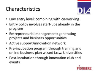 Characteristics
• Low entry level: combining with co-working
• Entry policy involves start-ups already in the
program
• Entrepreneurial management; generating
projects and business opportunities
• Active support/innovation network
• Pre-incubation program through training and
online business plan wizard i.c.w. Universities
• Post-incubation through innovation club and
events
 