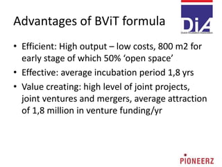 Advantages of BViT formula
• Efficient: High output – low costs, 800 m2 for
early stage of which 50% ‘open space’
• Effective: average incubation period 1,8 yrs
• Value creating: high level of joint projects,
joint ventures and mergers, average attraction
of 1,8 million in venture funding/yr
 
