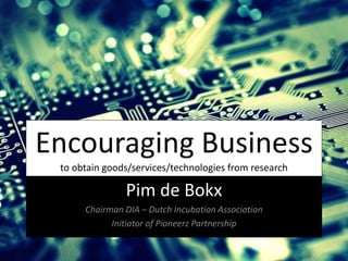 Encouraging Business
to obtain goods/services/technologies from research
Pim de Bokx
Chairman DIA – Dutch Incubation Association
Initiator of Pioneerz Partnership
 