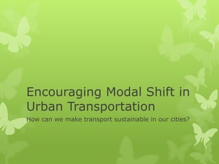Encouraging Modal Shift in
Urban Transportation
How can we make transport sustainable in our cities?
 