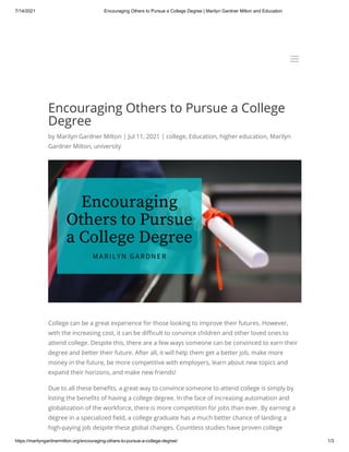 7/14/2021 Encouraging Others to Pursue a College Degree | Marilyn Gardner Milton and Education
https://marilyngardnermilton.org/encouraging-others-to-pursue-a-college-degree/ 1/3
Encouraging Others to Pursue a College
Degree
by Marilyn Gardner Milton | Jul 11, 2021 | college, Education, higher education, Marilyn
Gardner Milton, university
College can be a great experience for those looking to improve their futures. However,
with the increasing cost, it can be difficult to convince children and other loved ones to
attend college. Despite this, there are a few ways someone can be convinced to earn their
degree and better their future. After all, it will help them get a better job, make more
money in the future, be more competitive with employers, learn about new topics and
expand their horizons, and make new friends!
Due to all these benefits, a great way to convince someone to attend college is simply by
listing the benefits of having a college degree. In the face of increasing automation and
globalization of the workforce, there is more competition for jobs than ever. By earning a
degree in a specialized field, a college graduate has a much better chance of landing a
high-paying job despite these global changes. Countless studies have proven college
a
a
 