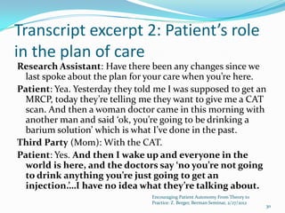 Transcript excerpt 2: Patient’s role
in the plan of care
Research Assistant: Have there been any changes since we
  last spoke about the plan for your care when you’re here.
Patient: Yea. Yesterday they told me I was supposed to get an
  MRCP, today they’re telling me they want to give me a CAT
  scan. And then a woman doctor came in this morning with
  another man and said ‘ok, you’re going to be drinking a
  barium solution’ which is what I’ve done in the past.
Third Party (Mom): With the CAT.
Patient: Yes. And then I wake up and everyone in the
  world is here, and the doctors say ‘no you’re not going
  to drink anything you’re just going to get an
  injection.’…I have no idea what they’re talking about.
                                 Encouraging Patient Autonomy From Theory to
                                 Practice: Z. Berger, Berman Seminar, 2/27/2012
                                                                                  30
 