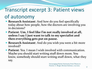 Transcript excerpt 3: Patient views
of autonomy
 Research Assistant: And how do you feel specifically
  today about how people, how the doctors are involving you
  in decisions?
 Patient: Um, I feel like I’m not really involved at all,
  unless I say I just want to talk to my specialist and
  then everything gets put on pause.
 Research Assistant: And do you wish you were a bit more
  involved?
 Patient: Yea. I mean I wish involved with communication.
  Maybe you should start writing stuff down mom. You
  know, somebody should start writing stuff down, what they
  say.
                               Encouraging Patient Autonomy From Theory to
                               Practice: Z. Berger, Berman Seminar, 2/27/2012
                                                                                31
 